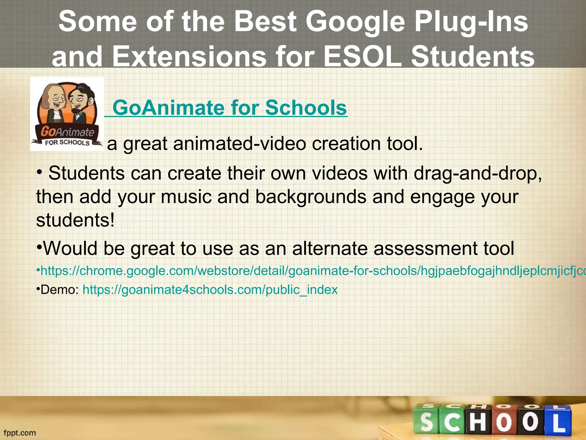 Some of the Best Google Plug-Ins
and Extensions for ESOL Students
GoAnimate for Schools
•This is a great animated-video creation tool.
• Students can create their own videos with drag-and-drop,
then add your music and backgrounds and engage your
students!
•Would be great to use as an alternate assessment tool
•https://chrome.google.com/webstore/detail/goanimate-for-schools/hgjpaebfogajhndljeplcmjicfjcd
•Demo: https://goanimate4schools.com/public_index
 