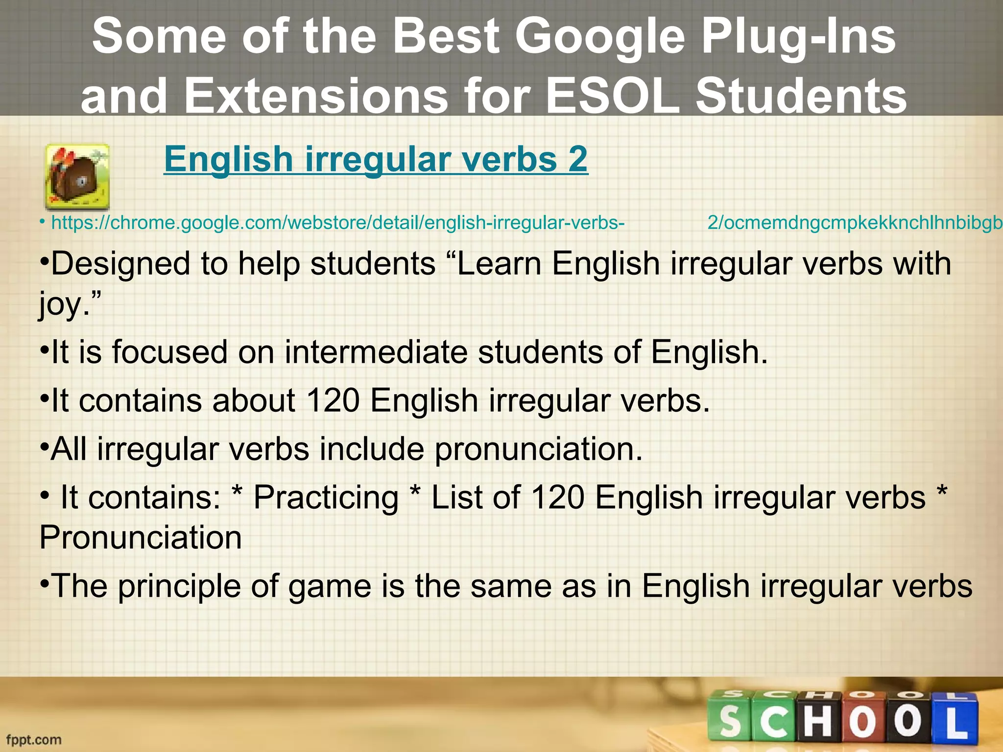 Some of the Best Google Plug-Ins
and Extensions for ESOL Students
• https://chrome.google.com/webstore/detail/english-irregular-verbs- 2/ocmemdngcmpkekknchlhnbibgb
•Designed to help students “Learn English irregular verbs with
joy.”
•It is focused on intermediate students of English.
•It contains about 120 English irregular verbs.
•All irregular verbs include pronunciation.
• It contains: * Practicing * List of 120 English irregular verbs *
Pronunciation
•The principle of game is the same as in English irregular verbs
English irregular verbs 2
 