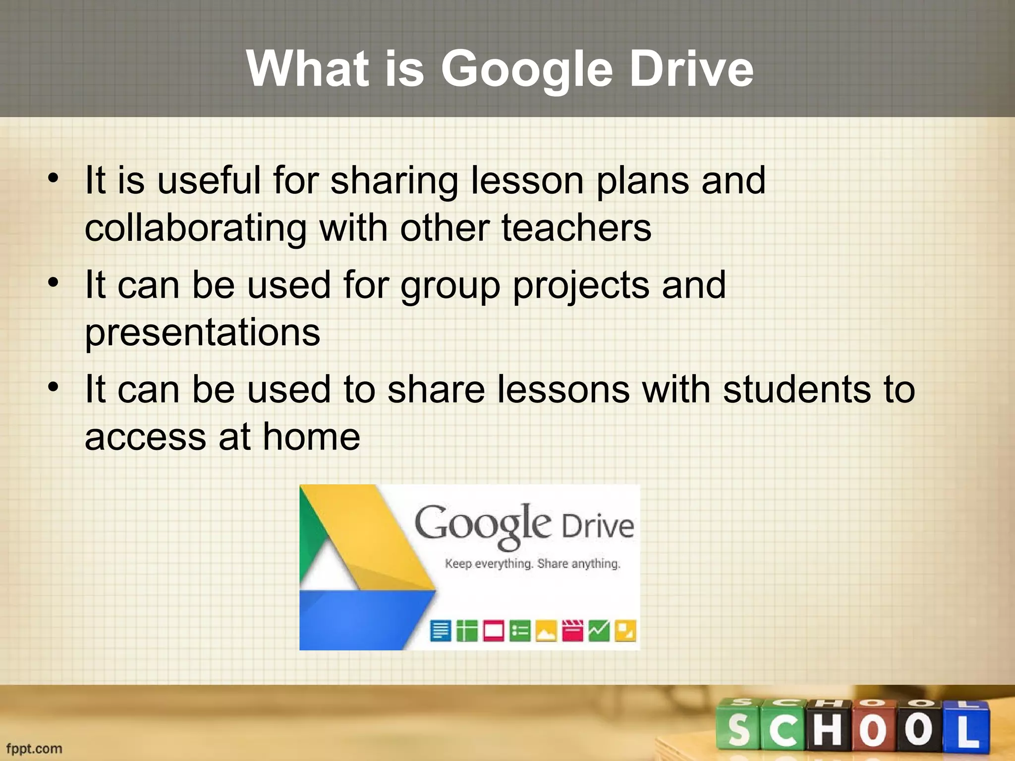 What is Google Drive
• It is useful for sharing lesson plans and
collaborating with other teachers
• It can be used for group projects and
presentations
• It can be used to share lessons with students to
access at home
 