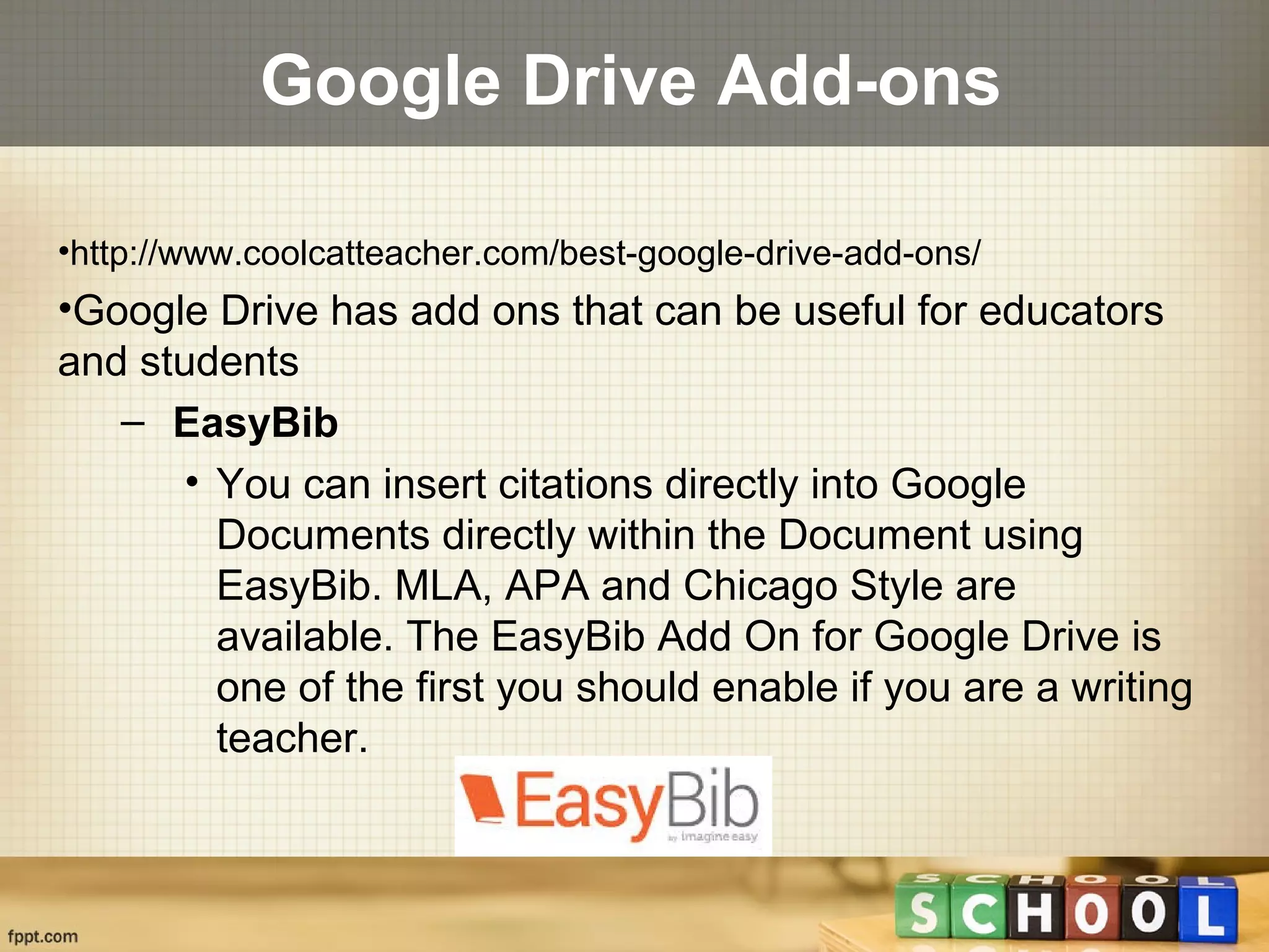 Google Drive Add-ons
•http://www.coolcatteacher.com/best-google-drive-add-ons/
•Google Drive has add ons that can be useful for educators
and students
– EasyBib
• You can insert citations directly into Google
Documents directly within the Document using
EasyBib. MLA, APA and Chicago Style are
available. The EasyBib Add On for Google Drive is
one of the first you should enable if you are a writing
teacher.
 