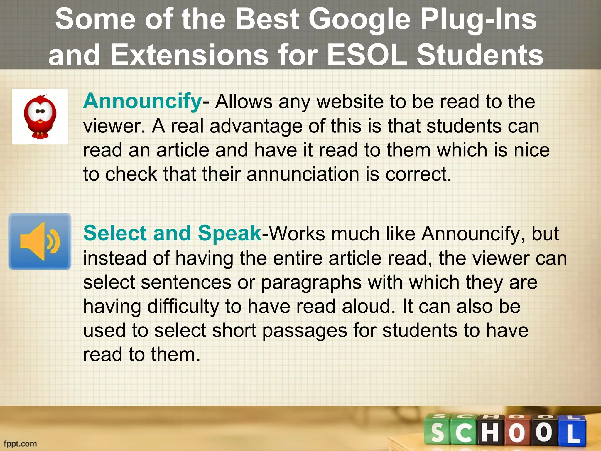 Some of the Best Google Plug-Ins
and Extensions for ESOL Students
• Announcify- Allows any website to be read to the
viewer. A real advantage of this is that students can
read an article and have it read to them which is nice
to check that their annunciation is correct.
• Select and Speak-Works much like Announcify, but
instead of having the entire article read, the viewer can
select sentences or paragraphs with which they are
having difficulty to have read aloud. It can also be
used to select short passages for students to have
read to them.
 