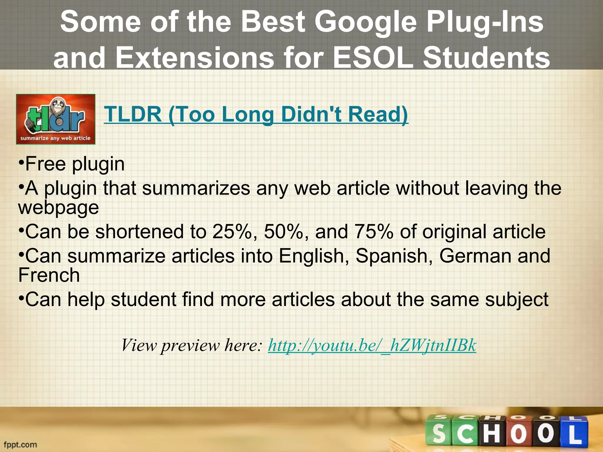 Some of the Best Google Plug-Ins
and Extensions for ESOL Students
TLDR (Too Long Didn't Read)
•Free plugin
•A plugin that summarizes any web article without leaving the
webpage
•Can be shortened to 25%, 50%, and 75% of original article
•Can summarize articles into English, Spanish, German and
French
•Can help student find more articles about the same subject
View preview here: http://youtu.be/_hZWjtnIIBk
 