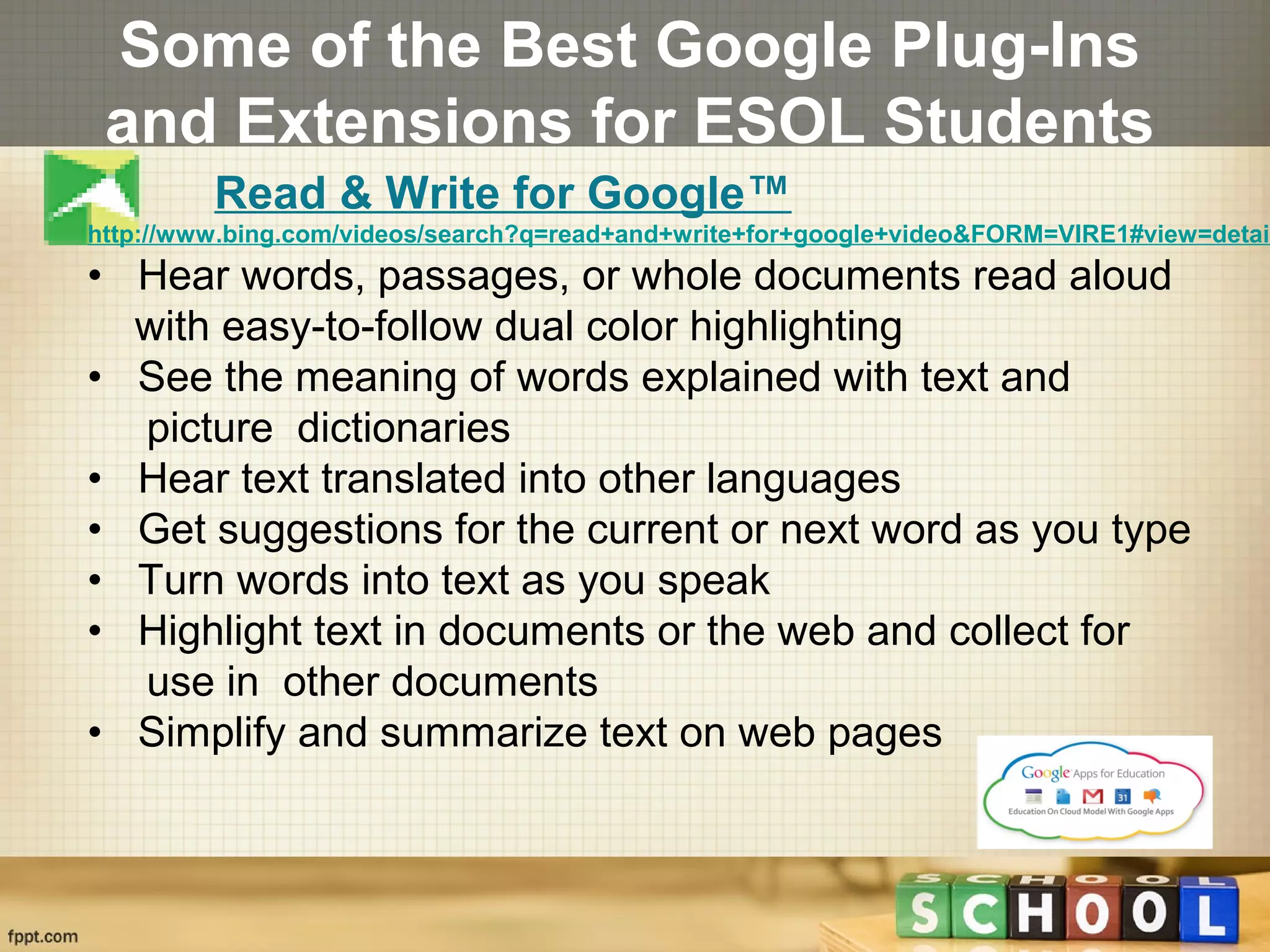 Some of the Best Google Plug-Ins
and Extensions for ESOL Students
Read & Write for Google™
http://www.bing.com/videos/search?q=read+and+write+for+google+video&FORM=VIRE1#view=detail
• Hear words, passages, or whole documents read aloud
with easy-to-follow dual color highlighting
• See the meaning of words explained with text and
picture dictionaries
• Hear text translated into other languages
• Get suggestions for the current or next word as you type
• Turn words into text as you speak
• Highlight text in documents or the web and collect for
use in other documents
• Simplify and summarize text on web pages
 