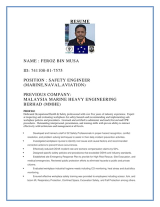 RESUME
NAME : FEROZ BIN MUSA
ID: 741108-01-7575
POSITION : SAFETY ENGINEER
(MARINE,NAVAL,AVIATION)
PREVIOUS COMPANY:
MALAYSIA MARINE HEAVY ENGINEERING
BERHAD (MMHE)
PROFILE
Dedicated Occupational Health & Safety professional with over five years of industry experience. Expert
at inspecting and evaluating workplaces for safety hazards and recommending and implementing safe
workplace policies and procedures. Licensed and certified to administer and teach first aid and CPR
procedures. Outstanding interpersonal, presentation, and training skills with proven ability to interact
effectively with technicians and management at all levels.
 Developed and trained a staff of 32 Safety Professionals in proper hazard recognition, conflict
resolution, and problem solving techniques to assist in their daily incident prevention activities.
 Investigated workplace injuries to identify root cause and causal factors and recommended
corrective actions to prevent future occurrences.
 Effectively reduced OSHA incident rate and workers compensation claims by 50%.
 Designed specific safety policies and procedures that exceeded OSHA and industry standards.
 Established site Emergency Response Plan to provide for High Rise Rescue, Site Evacuation, and
medical emergencies. Reviewed public protection efforts to eliminate hazards to public and private
citizens.
 Evaluated workplace industrial hygiene needs including CO monitoring, heat stress and dust/silica
monitoring.
 Ensured effective workplace safety training was provided to employees including scissor, fork, and
boom lift, Respiratory Protection, Confined Space, Excavation Safety, and Fall Protection among others.
 