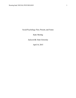 Running head: SOCIAL PSYCHOLOGY 1
Social Psychology: Past, Present, and Future
Katie Morring
Jacksonville State University
April 16, 2015
 