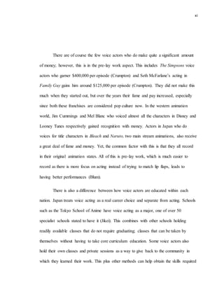 xi
There are of course the few voice actors who do make quite a significant amount
of money; however, this is in the pre-lay work aspect. This includes The Simpsons voice
actors who garner $400,000 per episode (Crumpton) and Seth McFarlane’s acting in
Family Guy gains him around $125,000 per episode (Crumpton). They did not make this
much when they started out, but over the years their fame and pay increased, especially
since both these franchises are considered pop culture now. In the western animation
world, Jim Cummings and Mel Blanc who voiced almost all the characters in Disney and
Looney Tunes respectively gained recognition with money. Actors in Japan who do
voices for title characters in Bleach and Naruto, two main stream animations, also receive
a great deal of fame and money. Yet, the common factor with this is that they all record
in their original animation states. All of this is pre-lay work, which is much easier to
record as there is more focus on acting instead of trying to match lip flaps, leads to
having better performances (Blum).
There is also a difference between how voice actors are educated within each
nation. Japan treats voice acting as a real career choice and separate from acting. Schools
such as the Tokyo School of Anime have voice acting as a major, one of over 50
specialist schools stated to have it (Jikei). This combines with other schools holding
readily available classes that do not require graduating; classes that can be taken by
themselves without having to take core curriculum education. Some voice actors also
hold their own classes and private sessions as a way to give back to the community in
which they learned their work. This plus other methods can help obtain the skills required
 