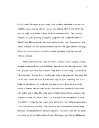 xii
(Scott-Frazier). The degree in voice acting helps in gaining a job as the actor has more
credibility versus someone who has only had class training. There is also the fact that
there are simply more studios in Japan that house animation talents. There are three
categories of studios including management companies such as 81Produce, Osawa,
Baobab, Aoni, Haikyo; specific voice actor studios including Avex Entertainment; and
smaller companies that have been created from fall out of the larger industries (Chuang).
80% of voice talents work for one of these studios and unions, while the rest work
freelance (Chuang).
On the other hand, voice acting in America is treated as a sub-category of acting.
So much so that people have asked to Michael Sinterniklaas and other voice actors, “Why
don’t you [the voice actor] want to do real acting instead of voice acting” (Sinterniklaas).
This is derogatory because the key word in voice acting is the acting part thus saying that
it is not “real” offends the actor. With the limits they are given for learning how to act
behind the microphone, they work with what they are given. There are no specialist
schools in America therefore voice talents cannot train there. Instead they need to find
other outlets such as taking film acting classes, Shakespearean classes, and classes that
are put on by other voice talents (How Do I). Self study is also accomplished by using
voice talent’s websites that may contain useful information, voice acting podcasts such as
Voice Acting Mastery hosted by Crispin Freeman, and books dedicated to voice acting
(Freeman). Another problem for Japanese animation voice actors is that there are barely
any studios left that do dubbing (Sinterniklaas). The biggest one of them is FUNimation,
 