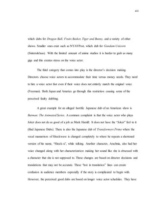 xiii
which dubs for Dragon Ball, Fruits Basket, Tiger and Bunny, and a variety of other
shows. Smaller ones exist such as NYAVPost, which dub for Gundam Unicorn
(Sinterniklaas). With the limited amount of anime studios it is harder to grab as many
gigs and this creates stress on the voice actor.
The third category that comes into play is the director’s decision making.
Directors choose voice actors to accommodate their time versus money needs. They need
to hire a voice actor fast even if their voice does not entirely match the original voice
(Freeman). Both Japan and America go through this restriction causing some of the
perceived faulty dubbing.
A great example for an alleged horrific Japanese dub of an American show is
Batman: The Animated Series. A common complaint is that the voice actor who plays
Joker does not do as good of a job as Mark Hamill. It does not have the “Joker” feel to it
(Bad Japanese Dubs). There is also the Japanese dub of Transformers Prime where the
vocal mannerism of Shockwave is changed completely to where he repeats a shortened
version of his name, “Shock-u”, while talking. Another character, Arachnia, also had her
voice changed along with her characterization making her sound like she is obsessed with
a character that she is not supposed to. These changes are based on director decisions and
translations that may not be accurate. These “lost in translation” lines can create
confusion in audience members especially if the story is complicated to begin with.
However, the perceived good dubs are based on longer voice actor schedules. They have
 