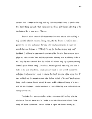 xiv
sessions from 10 AM to 9 PM every weekday for weeks and have time to rehearse their
lines before being recorded, which creates a more polished performance; almost up to the
standards as film or stage actors (Makino).
American voice actors on the other hand have a more difficult time recording as
they are under different pressures. Timing wise, after the director or producer finds a
person that can voice a character, the voice actor only has one session to record on
episode between the times of 9 AM to 5 PM and that they have to do a “cold read”
(Makino). A cold read is where there is no rehearsal for the script they are given which
plays into a voice actor’s talent to bring words alive that may have no meaning to him or
her. They only have direction from the director and the lines they say to put any meaning
and background to their acting (Adventures). Another problem with doing cold reads is
that it is also used for auditions. Voice actors are meant to come up with a voice that
embodies the character they would be playing, but barely knowing a thing about them. If
they get hired and they cannot use that voice for long periods of time or if it ends up not
being exactly what the director wanted, it causes terrible voices and having to be stuck
with that voice anyways. Pressure and stress of a voice and acting skill creates a difficult
setting to work with.
Translation lines also can confuse audience members which end up being the
translator’s fault and not the actor’s. Cultural norms also can create confusion. Some
things are meant to represent a cultural element in Japan, but have no meaning in
 