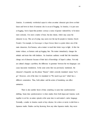 xv
America. A commonly overlooked aspect is when an anime character gets down on their
knees and bows in front of someone else in an act of begging. In America, it is just seen
as begging, but in Japan that position conveys a sense of greater vulnerability to be taken
more seriously. It is more a matter of trust, but also shame, which may cause the
character to cry. This act of crying may seem over the top for people in America (Scott-
Frazier). For example, in Gaoranger vs Super Sentai, there is a point where one of the
main characters, Kai Samezu, asks a trainer to teach him better ways to fight. At first the
trainer refuses, so Samezu ends up begging him. The trainer immediately changes his
attitude and treats him with kindness. An American audience would find this immediate
change out of character because of their lack of knowledge of Japan’s culture. Not only
are cultural changes a problem, the difference in grammar between the two languages can
cause inaccurate translations. In the same series that was previously mentioned, the
character’s frequently use the phrase “Ikuzou” which correctly translated means “Let’s
go”. However, a lot of the time it is translated to “We need to go now” which has a
different connotation. Thus, both culture and the action of translating can affect
animation.
There is also another factor of time crunching in same time synchronization
dubbing. Same time synchronization is when studios from both Japan and America work
together to air live an anime episode at the same time in each nation’s native language.
Normally, a studio in America needs to buy a license for a show or movie to dub from a
Japanese studio. Studios can buy licensing from any other Japanese studio; they never
 