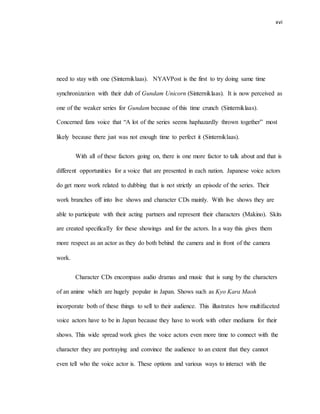 xvi
need to stay with one (Sinterniklaas). NYAVPost is the first to try doing same time
synchronization with their dub of Gundam Unicorn (Sinterniklaas). It is now perceived as
one of the weaker series for Gundam because of this time crunch (Sinterniklaas).
Concerned fans voice that “A lot of the series seems haphazardly thrown together” most
likely because there just was not enough time to perfect it (Sinterniklaas).
With all of these factors going on, there is one more factor to talk about and that is
different opportunities for a voice that are presented in each nation. Japanese voice actors
do get more work related to dubbing that is not strictly an episode of the series. Their
work branches off into live shows and character CDs mainly. With live shows they are
able to participate with their acting partners and represent their characters (Makino). Skits
are created specifically for these showings and for the actors. In a way this gives them
more respect as an actor as they do both behind the camera and in front of the camera
work.
Character CDs encompass audio dramas and music that is sung by the characters
of an anime which are hugely popular in Japan. Shows such as Kyo Kara Maoh
incorporate both of these things to sell to their audience. This illustrates how multifaceted
voice actors have to be in Japan because they have to work with other mediums for their
shows. This wide spread work gives the voice actors even more time to connect with the
character they are portraying and convince the audience to an extent that they cannot
even tell who the voice actor is. These options and various ways to interact with the
 