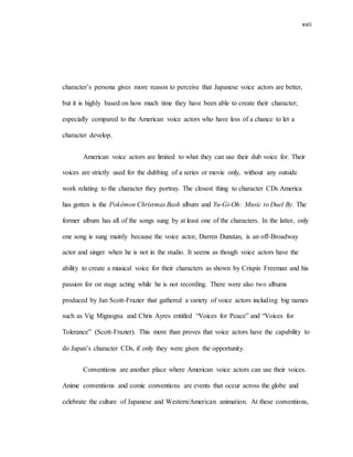 xvii
character’s persona gives more reason to perceive that Japanese voice actors are better,
but it is highly based on how much time they have been able to create their character;
especially compared to the American voice actors who have less of a chance to let a
character develop.
American voice actors are limited to what they can use their dub voice for. Their
voices are strictly used for the dubbing of a series or movie only, without any outside
work relating to the character they portray. The closest thing to character CDs America
has gotten is the Pokémon Christmas Bash album and Yu-Gi-Oh: Music to Duel By. The
former album has all of the songs sung by at least one of the characters. In the latter, only
one song is sung mainly because the voice actor, Darren Dunstan, is an off-Broadway
actor and singer when he is not in the studio. It seems as though voice actors have the
ability to create a musical voice for their characters as shown by Crispin Freeman and his
passion for on stage acting while he is not recording. There were also two albums
produced by Jan Scott-Frazier that gathered a variety of voice actors including big names
such as Vig Mignogna and Chris Ayres entitled “Voices for Peace” and “Voices for
Tolerance” (Scott-Frazier). This more than proves that voice actors have the capability to
do Japan’s character CDs, if only they were given the opportunity.
Conventions are another place where American voice actors can use their voices.
Anime conventions and comic conventions are events that occur across the globe and
celebrate the culture of Japanese and Western/American animation. At these conventions,
 