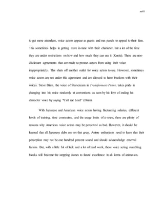 xviii
to get more attendees, voice actors appear as guests and run panels to appeal to their fans.
This sometimes helps in getting more in-tune with their character, but a lot of the time
they are under restrictions on how and how much they can use it (Knotz). There are non-
disclosure agreements that are made to protect actors from using their voice
inappropriately. This shuts off another outlet for voice actors to use. However, sometimes
voice actors are not under this agreement and are allowed to have freedom with their
voices. Steve Blum, the voice of Starscream in Transformers Prime, takes pride in
changing into his voice randomly at conventions as seen by his love of ending his
character voice by saying “Call me Lord” (Blum).
With Japanese and American voice actors having fluctuating salaries, different
levels of training, time constraints, and the usage limits of a voice; there are plenty of
reasons why American voice actors may be perceived as bad. However, it should be
learned that all Japanese dubs are not that great. Anime enthusiasts need to learn that their
perception may not be one hundred percent sound and should acknowledge external
factors. But, with a little bit of luck and a lot of hard work, these voice acting stumbling
blocks will become the stepping stones to future excellence in all forms of animation.
 