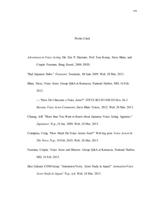 xix
Works Cited
Adventures in Voice Acting. Dir. Eric P. Sherman. Perf. Tom Kenny, Steve Blum, and
Crispin Freeman. Bang Zoom!, 2008. DVD.
"Bad Japanese Dubs." Toonzone. Toonzone, 08 June 2009. Web. 28 Mar. 2013.
Blum, Steve, Voice Actor. Group Q&A at Katsucon, National Harbor, MD, 16 Feb.
2013.
--- "How Do I Become a Voice Actor?" STEVE BLUM VOICES How Do I
Become Voice Actor Comments. Steve Blum Voices, 2012. Web. 28 Mar. 2013.
Chuang, Jeff. "More than You Want to Know about Japanese Voice Acting Agencies."
Japanator. N.p., 16 Jan. 2009. Web. 24 Mar. 2013.
Crumpton, Craig. "How Much Do Voice Actors Earn?" Web log post. Voice Actors In
The News. N.p., 10 Feb. 2010. Web. 26 Mar. 2013.
Freeman, Crispin, Voice Actor and Director. Group Q&A at Katsucon, National Harbor,
MD, 16 Feb. 2013.
Jikei Gakuen COM Group. "Animation/Voice Actor Study in Japan!" Animation/Voice
Actor Study in Japan! N.p., n.d. Web. 24 Mar. 2013.
 