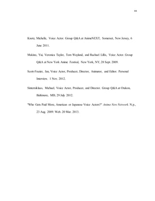 xx
Knotz, Michelle, Voice Actor. Group Q&A at AnimeNEXT, Somerset, New Jersey, 6
June 2011.
Makino, Yui, Veronica Taylor, Tom Wayland, and Rachael Lillis, Voice Actor. Group
Q&A at New York Anime Festival, New York, NY, 28 Sept. 2009.
Scott-Frazier, Jan, Voice Actor, Producer, Director, Animator, and Editor. Personal
Interview. 1 Nov. 2012.
Sinterniklaas, Michael, Voice Actor, Producer, and Director. Group Q&A at Otakon,
Baltimore, MD, 29 July 2012.
"Who Gets Paid More, American or Japanese Voice Actors?" Anime New Network. N.p.,
23 Aug. 2009. Web. 20 Mar. 2013.
 