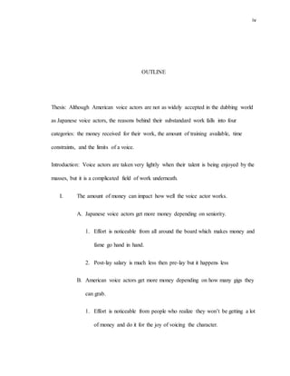 iv
OUTLINE
Thesis: Although American voice actors are not as widely accepted in the dubbing world
as Japanese voice actors, the reasons behind their substandard work falls into four
categories: the money received for their work, the amount of training available, time
constraints, and the limits of a voice.
Introduction: Voice actors are taken very lightly when their talent is being enjoyed by the
masses, but it is a complicated field of work underneath.
I. The amount of money can impact how well the voice actor works.
A. Japanese voice actors get more money depending on seniority.
1. Effort is noticeable from all around the board which makes money and
fame go hand in hand.
2. Post-lay salary is much less then pre-lay but it happens less
B. American voice actors get more money depending on how many gigs they
can grab.
1. Effort is noticeable from people who realize they won’t be getting a lot
of money and do it for the joy of voicing the character.
 