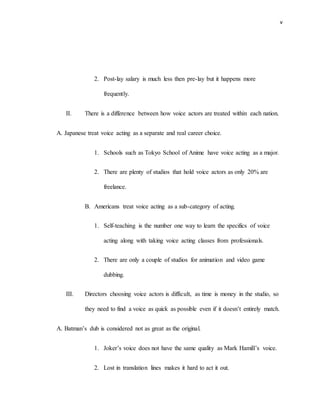 v
2. Post-lay salary is much less then pre-lay but it happens more
frequently.
II. There is a difference between how voice actors are treated within each nation.
A. Japanese treat voice acting as a separate and real career choice.
1. Schools such as Tokyo School of Anime have voice acting as a major.
2. There are plenty of studios that hold voice actors as only 20% are
freelance.
B. Americans treat voice acting as a sub-category of acting.
1. Self-teaching is the number one way to learn the specifics of voice
acting along with taking voice acting classes from professionals.
2. There are only a couple of studios for animation and video game
dubbing.
III. Directors choosing voice actors is difficult, as time is money in the studio, so
they need to find a voice as quick as possible even if it doesn’t entirely match.
A. Batman’s dub is considered not as great as the original.
1. Joker’s voice does not have the same quality as Mark Hamill’s voice.
2. Lost in translation lines makes it hard to act it out.
 