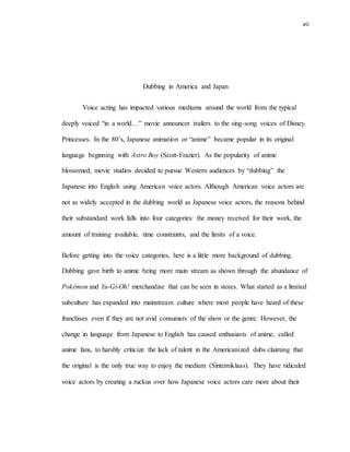 vii
Dubbing in America and Japan
Voice acting has impacted various mediums around the world from the typical
deeply voiced “in a world…” movie announcer trailers to the sing-song voices of Disney
Princesses. In the 80’s, Japanese animation or “anime” became popular in its original
language beginning with Astro Boy (Scott-Frazier). As the popularity of anime
blossomed, movie studios decided to pursue Western audiences by “dubbing” the
Japanese into English using American voice actors. Although American voice actors are
not as widely accepted in the dubbing world as Japanese voice actors, the reasons behind
their substandard work falls into four categories: the money received for their work, the
amount of training available, time constraints, and the limits of a voice.
Before getting into the voice categories, here is a little more background of dubbing.
Dubbing gave birth to anime being more main stream as shown through the abundance of
Pokémon and Yu-Gi-Oh! merchandise that can be seen in stores. What started as a limited
subculture has expanded into mainstream culture where most people have heard of these
franchises even if they are not avid consumers of the show or the genre. However, the
change in language from Japanese to English has caused enthusiasts of anime, called
anime fans, to harshly criticize the lack of talent in the Americanized dubs claiming that
the original is the only true way to enjoy the medium (Sinterniklaas). They have ridiculed
voice actors by creating a ruckus over how Japanese voice actors care more about their
 
