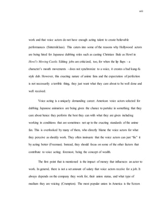 viii
work and that voice actors do not have enough acting talent to create believable
performances (Sinterniklaas). This caters into some of the reasons why Hollywood actors
are being hired for Japanese dubbing roles such as casting Christian Bale as Howl in
Howl’s Moving Castle. Editing jobs are criticized, too, for when the lip flaps - a
character’s mouth movements - does not synchronize to a voice, it creates a bad kung-fu
style dub. However, this exacting nature of anime fans and the expectation of perfection
is not necessarily a terrible thing, they just want what they care about to be well done and
well received.
Voice acting is a uniquely demanding career. American voice actors selected for
dubbing Japanese animation are being given the chance to partake in something that they
care about hence they perform the best they can with what they are given including
working in conditions that are sometimes not up to the exacting standards of the anime
fan. This is overlooked by many of them, who directly blame the voice actors for what
they perceive as shoddy work. They often insinuate that the voice actors can just “fix” it
by acting better (Freeman). Instead, they should focus on some of the other factors that
contribute to voice acting; foremost, being the concept of wealth.
The first point that is mentioned is the impact of money that influences an actor to
work. In general, there is not a set amount of salary that voice actors receive for a job. It
always depends on the company they work for, their union status, and what type of
medium they are voicing (Crumpton). The most popular union in America is the Screen
 
