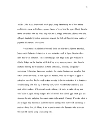 ix
Actor’s Guild, SAG, where voice actors pay a yearly membership fee to have further
credit to their name and to have a greater chance of being hired for a part (Blum). Japan’s
unions are jointed with the studio they work for (Chaung). Japan and America both have
different standards for setting a minimum amount, but both still have the same variety of
payments to different voice actors.
Voice studios in Japan have the same union and non-union payment difference,
but the main distinction is that there is more animation work in Japan. Japan’s culture
relies heavily on animation. This is seen through such things as the giant Gundam in
Odaiba, Tokyo and the franchise of Hello Kitty being seen everywhere. Also, Japan’s
market is thriving due to animation in terms of business, economy, and people’s
psychology. It has given them more popularity by creating business and spreading their
culture around the world. In both Japan and America, there are two types of typed of
animation recording. Pre-lay work, voices recorded before the animation, is in abundance
for Japan along with post-lay or dubbing work, voices recorded after animation, as a
result of their culture. With so much work available, it is easier to make a living as a
voice actor in Japan, having multiple flows of income from various gigs which puts less
stress on the actor and gives them more outlets to be noticed (Chuang). If a voice talent is
also a singer, they become an idol to the masses earning them more work and money to
continue doing their job. Money is not as great a concern for Japanese voice actors as
they can still survive using voice acting only.
 