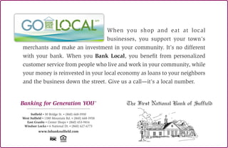 When you shop and eat at local
businesses, you support your town’s
merchants and make an investment in your community. It’s no different
with your bank. When you Bank Local, you benefit from personalized
customer service from people who live and work in your community, while
your money is reinvested in your local economy as loans to your neighbors
and the business down the street. Give us a call—it’s a local number.
Banking for Generation YOUR
Suffield • 30 Bridge St. • (860) 668-3950
West Suffield • 1380 Mountain Rd. • (860) 668-3958
East Granby • Center Shops • (860) 653-9416
Windsor Locks • 6 National Dr. • (860) 627-6773
www.fnbanksuffield.com
 