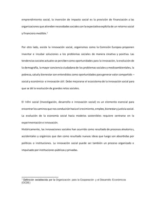 emprendimiento social, la inversión de impacto social es la provisión de financiación a las
organizacionesque atiendennecesidadessocialesconlaexpectativaexplícitade un retorno social
y financiero medible.1
Por otro lado, existe la innovación social, organismos como la Comisión Europea proponen
inventar e incubar soluciones a los problemas sociales de manera creativa y positiva. Las
tendenciassocialesactualesse percibencomo oportunidades para la innovación, la evolución de
la demografía, la mayor conciencia ciudadana de los problemas sociales y medioambientales, la
pobreza,saludy bienestar son entendidos como oportunidades para generar valor compartido –
social y económico- e innovación útil. Debe mejorarse el ecosistema de la innovación social para
que se dé la resolución de grandes retos sociales.
El I+D+i social (Investigación, desarrollo e innovación social) es un elemento esencial para
encontrarloscaminosque nos conduciránhaciael crecimiento,empleo,bienestaryjusticiasocial.
La evolución de la economía social hacia modelos sostenibles requiere centrarse en la
experimentación e innovación.
Históricamente, las innovaciones sociales han ocurrido como resultado de procesos aleatorios,
accidentales y orgánicos que dan como resultado nuevas ideas que luego son absorbidas por
políticos o instituciones. La innovación social puede ser también un proceso organizado e
impulsado por instituciones públicas y privadas.
1 Definición establecida por la Organización para la Cooperación y el Desarrollo Económicos
(OCDE)
 