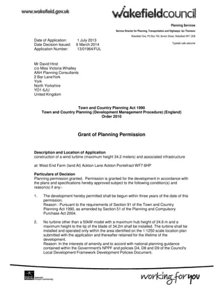 Planning Services
Service Director for Planning, Transportation and Highways: Ian Thomson
Wakefield One, PO Box 700, Burton Street, Wakefield WF1 2EB
Typetalk calls welcome
Date of Application: 1 July 2013
Date Decision Issued: 6 March 2014
Application Number: 13/01964/FUL
Mr David Hirst
c/o Miss Victoria Whalley
AAH Planning Consultants
2 Bar LaneYork
York
North Yorkshire
YO1 6JU
United Kingdom
Town and Country Planning Act 1990
Town and Country Planning (Development Management Procedure) (England)
Order 2010
Grant of Planning Permission
Description and Location of Application
construction of a wind turbine (maximum height 34.2 meters) and associated infrastructure
at: West End Farm (land At) Ackton Lane Ackton Pontefract WF7 6HP
Particulars of Decision
Planning permission granted. Permission is granted for the development in accordance with
the plans and specifications hereby approved subject to the following condition(s) and
reason(s) if any:-
1. The development hereby permitted shall be begun within three years of the date of this
permission.
Reason : Pursuant to the requirements of Section 91 of the Town and Country
Planning Act 1990, as amended by Section 51 of the Planning and Compulsory
Purchase Act 2004.
2. No turbine other than a 50kW model with a maximum hub height of 24.6 m and a
maximum height to the tip of the blade of 34.2m shall be installed. The turbine shall be
installed and operated only within the area identified on the 1:1250 scale location plan
submitted with the application and thereafter retained for the lifetime of the
development.
Reason: In the interests of amenity and to accord with national planning guidance
contained within the Government's NPPF and policies D4, D8 and D9 of the Council's
Local Development Framework Development Policies Document.
 