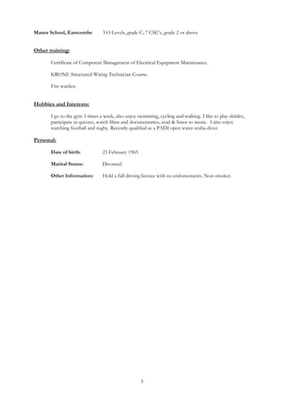 3
Manor School, Eastcombe 3 O Levels, grade C; 7 CSE’s, grade 2 or above
Other training:
Certificate of Competent Management of Electrical Equipment Maintenance.
KRONE Structured Wiring Technician Course.
Fire warden.
Hobbies and Interests:
I go to the gym 3 times a week, also enjoy swimming, cycling and walking. I like to play skittles,
participate in quizzes, watch films and documentaries, read & listen to music. I also enjoy
watching football and rugby. Recently qualified as a PADI open water scuba diver.
Personal:
Date of birth: 23 February 1965
Marital Status: Divorced
Other Information: Hold a full driving licence with no endorsements. Non-smoker.
 