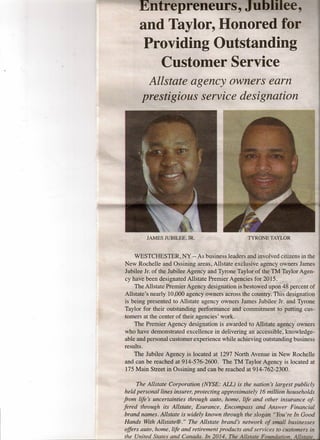 Entrepreneurs, .mmuee,
andTaylor, Honored for
Providing Outstanding
Customer Service
Allstate agency owners earn
prestigious service designation
JAMES JUBILEE, JR. TYRO'NETAY£OR" ~,' ,'--~'-, - -~ -,- ,=,':;:-- -: .-
,WESTCHESTER, NY -- As business leaders~~di~~olvedCitizens in the
New Rochelle and Ossining areas, Allstate exclusiveagency ownersJames
Jubilee Jr. of the Jubilee Agency and Tyrone Taylof~fthepTM:raylbr Agen-
cy have been designated Allstate Premier Agencies for_2.o15;-""i~>'.~, ·'t)-~~~-t#.#f. ,
The Allstate Premier Agency designation is bestowed1,lpon~8 percent of
Allstate's nearly 10,000 agency owners across, the c(Jqnt[yrifi'i~~dp§ig.~ation
is being presented to Alls'tate agency owners JaIfi~s Jubilee,:J~.~fi.d Tyrone
Taylor for their outstanding performance and commitment-t§>pu,ft~l!g'cus-
tomers at the center of their agencies' work. . -,~<.~,"";}~,,~.:_:' ~
" The Premier Agency designation is awarded to&il~~i~;ttge.h~¥;:bwners
who have demonstrated excellence in delivering ah'-a~t€i£ii1:)t~:kfi~wledge':
able and personal customer experience while achieving outstanding business
results:
The Jubilee Agency is located at 1297 North Avenue in New Rochelle
and can be reached at 914-576-2600. The TM Taylor Agency is located at
175 Main Street in Ossining and can be reached at 914,.762-2300,
The Allstate Corporation (NYSE: ALL) is the nation's 'largest publicly
held personal lines insurer, protecting approximately 16 million households
from life's' uncertainties through auto, home, life and other insurance of-
fered through its Allstate, Esurance, Encompass and Answer Financial
brand names. Allstate is widely 'known through the slogan "You're In Good
Hands With Allstate@." The Allstate brand's network of small businesses-
offers auto, home, life and retirement products and services to customers in
the United States and Canada. In 2014, The Allstate Fowuiation, Allstate
 