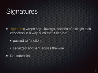 Signatures
signature() wraps args, kwargs, options of a single task
invocation in a way such that it can be:
• passed to functions
• serialized and sent across the wire
like subtasks
14
 