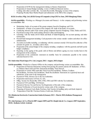 2 | P a g e
- Preparation of ICFR for the management relating to Finance Department.
- Preparation of Annual Budget including review of different financial metrics.
- Looking after other activities like. Accounts Receivable, Managing revenue of the company.
- Preparing Weekly Share Market Report and submission to the MD of the company.
KGK Jewellery Mfg. Ltd. (KGK Group ofCompanies)-Sept 2013 to June, 2015-Hongkong/China
Job Responsibility - Working as a Manager (Accounts and Finance) - in the company and performing various
accountabilities like:
 Maintaining books of accounts of the group company based in Hongkong and USA.
 Finalizations of books of accounts of the company till Audit of the books of accounts.
 Conducting internal audit of the various group companies based in Hongkong, China, Dubai and USA.
 Payroll processing of the staff working abroad in china and Hongkong.
 Liasioning with the banks (ICICI Bank and Bank of India/Hongkong) for account opening and other
transactions.
 Overall fund management including Cash payments to the various outside vendors and others for office
administration.
 Accounts receivables including co-ordinating with the customers mostly USA based for collection of the
amounts for goods viz., Jewellery sold to them.
 Preparation of the annual budget of the company including compliance with the quarterly and half-yearly
budget compliance.
 Reporting on the ageing of the goods sold on Memo and debtors ageing on every weekly basis to the
management of the company.
 Preparation of the commission statement on monthly basis for commission payable to the various
salesman based in USA.
M/s Sudershan Mach Impex Pvt. Ltd. (August, 2012 –August, 2013)-Jaipur
Job Responsibility - Worked as a Finance Officer in the company and performing various accountabilities like:
 Preparation of Financial Statements starting from passing the journal enteries till finalization of P& L
a/c,Balance Sheet and Cash Flow Statements including Notes thereof.
 Preparation of various MIS report like Fixed Asset Reconciliation, Debtors,Creditors
Reconciliation, Inventory Reconciliations, Bank Reconciliation Statements on a quarterly basis and
submission of the same to the management.
 Payment of TDS,Advance Tax to the Tax Authorities.
 Preparation and Issuance of Form 16, 16A.
 Filling Income Tax Return like ITR1, ITR2, ITR3 and ITR5 with the TaxAuthorities.
 Payment of VAT and Filling VAT Return.
 Payment of Service Tax and Service Tax Registration of the units of the company.
 Physical Verification of Assets located in various units of the company.
 Preparing of General, Cash, Bank, Purchase,Sale Voucher & handling petty cash book (imprest)
 Preparation of Sale bill, Purchase Entries,Credit note, Debit note.
M/s Hindustan Steelworks Construction Limited (January 2011 –March, 2012)-Kolkata-Management
Trainee
M/s Jain Sarawgee & Co.(March-2007-August 2007) and M/s Ranjit Jain & Co. (August,2007-September,
2010) –Kolkata-Article Assistant
 