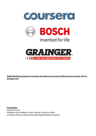 Digital Marketing proposal to increase the awareness and sale of Bosch power tools by 10% on
Grainger.com.
Proposal By
Ashutosh Anand
Professors Aric Rindfleisch, Kevin Hartman, Rhiannon Clifton
University of Illinois Urbana-Champaign Digital Marketing Capstone
 