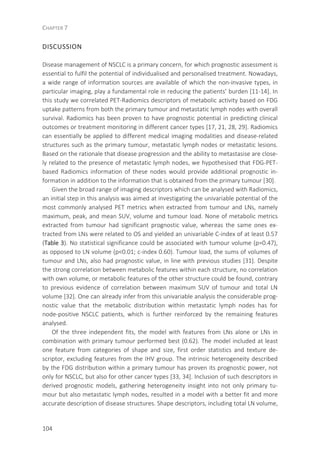 CHAPTER 7
104
DISCUSSION
Disease management of NSCLC is a primary concern, for which prognostic assessment is
essential to fulfil the potential of individualised and personalised treatment. Nowadays,
a wide range of information sources are available of which the non-invasive types, in
particular imaging, play a fundamental role in reducing the patients’ burden [11-14]. In
this study we correlated PET-Radiomics descriptors of metabolic activity based on FDG
uptake patterns from both the primary tumour and metastatic lymph nodes with overall
survival. Radiomics has been proven to have prognostic potential in predicting clinical
outcomes or treatment monitoring in different cancer types [17, 21, 28, 29]. Radiomics
can essentially be applied to different medical imaging modalities and disease-related
structures such as the primary tumour, metastatic lymph nodes or metastatic lesions.
Based on the rationale that disease progression and the ability to metastasise are close-
ly related to the presence of metastatic lymph nodes, we hypothesised that FDG-PET-
based Radiomics information of these nodes would provide additional prognostic in-
formation in addition to the information that is obtained from the primary tumour [30].
Given the broad range of imaging descriptors which can be analysed with Radiomics,
an initial step in this analysis was aimed at investigating the univariable potential of the
most commonly analysed PET metrics when extracted from tumour and LNs, namely
maximum, peak, and mean SUV, volume and tumour load. None of metabolic metrics
extracted from tumour had significant prognostic value, whereas the same ones ex-
tracted from LNs were related to OS and yielded an univariable C-index of at least 0.57
(Table 3). No statistical significance could be associated with tumour volume (p=0.47),
as opposed to LN volume (p<0.01; c-index 0.60). Tumour load, the sums of volumes of
tumour and LNs, also had prognostic value, in line with previous studies [31]. Despite
the strong correlation between metabolic features within each structure, no correlation
with own volume, or metabolic features of the other structure could be found, contrary
to previous evidence of correlation between maximum SUV of tumour and total LN
volume [32]. One can already infer from this univariable analysis the considerable prog-
nostic value that the metabolic distribution within metastatic lymph nodes has for
node-positive NSCLC patients, which is further reinforced by the remaining features
analysed.
Of the three independent fits, the model with features from LNs alone or LNs in
combination with primary tumour performed best (0.62). The model included at least
one feature from categories of shape and size, first order statistics and texture de-
scriptor, excluding features from the IHV group. The intrinsic heterogeneity described
by the FDG distribution within a primary tumour has proven its prognostic power, not
only for NSCLC, but also for other cancer types [33, 34]. Inclusion of such descriptors in
derived prognostic models, gathering heterogeneity insight into not only primary tu-
mour but also metastatic lymph nodes, resulted in a model with a better fit and more
accurate description of disease structures. Shape descriptors, including total LN volume,
 