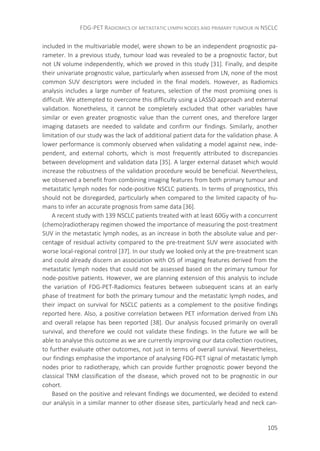 FDG-PET RADIOMICS OF METASTATIC LYMPH NODES AND PRIMARY TUMOUR IN NSCLC
105
included in the multivariable model, were shown to be an independent prognostic pa-
rameter. In a previous study, tumour load was revealed to be a prognostic factor, but
not LN volume independently, which we proved in this study [31]. Finally, and despite
their univariate prognostic value, particularly when assessed from LN, none of the most
common SUV descriptors were included in the final models. However, as Radiomics
analysis includes a large number of features, selection of the most promising ones is
difficult. We attempted to overcome this difficulty using a LASSO approach and external
validation. Nonetheless, it cannot be completely excluded that other variables have
similar or even greater prognostic value than the current ones, and therefore larger
imaging datasets are needed to validate and confirm our findings. Similarly, another
limitation of our study was the lack of additional patient data for the validation phase. A
lower performance is commonly observed when validating a model against new, inde-
pendent, and external cohorts, which is most frequently attributed to discrepancies
between development and validation data [35]. A larger external dataset which would
increase the robustness of the validation procedure would be beneficial. Nevertheless,
we observed a benefit from combining imaging features from both primary tumour and
metastatic lymph nodes for node-positive NSCLC patients. In terms of prognostics, this
should not be disregarded, particularly when compared to the limited capacity of hu-
mans to infer an accurate prognosis from same data [36].
A recent study with 139 NSCLC patients treated with at least 60Gy with a concurrent
(chemo)radiotherapy regimen showed the importance of measuring the post-treatment
SUV in the metastatic lymph nodes, as an increase in both the absolute value and per-
centage of residual activity compared to the pre-treatment SUV were associated with
worse local-regional control [37]. In our study we looked only at the pre-treatment scan
and could already discern an association with OS of imaging features derived from the
metastatic lymph nodes that could not be assessed based on the primary tumour for
node-positive patients. However, we are planning extension of this analysis to include
the variation of FDG-PET-Radiomics features between subsequent scans at an early
phase of treatment for both the primary tumour and the metastatic lymph nodes, and
their impact on survival for NSCLC patients as a complement to the positive findings
reported here. Also, a positive correlation between PET information derived from LNs
and overall relapse has been reported [38]. Our analysis focused primarily on overall
survival, and therefore we could not validate these findings. In the future we will be
able to analyse this outcome as we are currently improving our data collection routines,
to further evaluate other outcomes, not just in terms of overall survival. Nevertheless,
our findings emphasise the importance of analysing FDG-PET signal of metastatic lymph
nodes prior to radiotherapy, which can provide further prognostic power beyond the
classical TNM classification of the disease, which proved not to be prognostic in our
cohort.
Based on the positive and relevant findings we documented, we decided to extend
our analysis in a similar manner to other disease sites, particularly head and neck can-
 