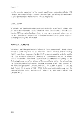 CHAPTER 7
106
cer, for which the involvement of the nodes is a well-known prognostic risk factor [39].
Likewise, we are also aiming to analyse other PET tracers, particularly hypoxia markers
(e.g. HX4) and compare the results with FDG uptake [40, 41].
CONCLUSION
In summary, we proved in a large dataset that common SUV descriptors derived from
the metastatic lymph nodes are associated with overall survival in NSCLC patients. Addi-
tionally, PET information has been shown to have higher prognostic value when ex-
tracted from metastatic lymph nodes in comparison to the primary tumour alone, fur-
ther complementing that information.
ACKNOWLEDGMENTS
The authors acknowledge financial support of the QuIC-ConCePT project, which is partly
funded by EFPIA companies and the Innovative Medicine Initiative Joint Undertaking
(IMIJU) under Grant Agreement No. 115151. This research was also funded in part by
the Dutch technology Foundation STW (grant n° 10696 DuCAT), which is the applied
science division of the Netherlands Organisation for Scientific Research (NWO), and the
Technology Programme of the Ministry of Economic Affairs. Authors also acknowledge
the financial support of the CTMM framework (AIRFORCE project, grant 030-103), EU
7th framework programme (EURECA, ARTFORCE - n° 257144, REQUITE - n° 601826),
SME Phase 2 (EU proposal 673780 – RAIL), Kankeronderzoekfonds Limburg from the
Health Foundation Limburg and the Dutch Cancer Society (KWF UM 2008-4210, KWF
UM 2009-4454).
 