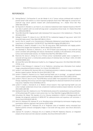 FDG-PET RADIOMICS OF METASTATIC LYMPH NODES AND PRIMARY TUMOUR IN NSCLC
107
REFERENCES
[1] Dehing-Oberije C, De Ruysscher D, van der Weide H, et al. Tumour volume combined with number of
positive lymph node stations is a more important prognostic factor than TNM stage for survival of non-
small-cell lung cancer patients treated with (chemo)radiotherapy. Int J Radiat Oncol Biol Phys
2008;70(4):1039-44.
[2] De Ruysscher D, Wanders S, van Haren E, et al. Selective mediastinal node irradiation based on FDG-PET
scan data in patients with non-small-cell lung cancer: a prospective clinical study. Int J Radiat Oncol Biol
Phys 2005;62(4):988-94.
[3] Teran MD, Brock MV. Staging lymph node metastases from lung cancer in the mediastinum. J Thorac Dis
2014;6(3):230-6.
[4] Hellwig D, Graeter TP, Ukena D, et al. 18F-FDG PET for mediastinal staging of lung cancer: which SUV
threshold makes sense? J Nucl Med 2007;48(11):1761-6.
[5] Lee AY, Choi SJ, Jung KP, et al. Characteristics of Metastatic Mediastinal Lymph Nodes of Non-Small Cell
Lung Cancer on Preoperative F-18 FDG PET/CT. Nucl Med Mol Imaging 2014;48(1):41-6.
[6] Mirsadraee S, Oswal D, Alizadeh Y, et al. The 7th lung cancer TNM classification and staging system:
Review of the changes and implications. World J Radiol 2012;4(4):128-34.
[7] van Baardwijk A, Bosmans G, Boersma L, et al. PET-CT-based auto-contouring in non-small-cell lung
cancer correlates with pathology and reduces interobserver variability in the delineation of the primary
tumour and involved nodal volumes. Int J Radiat Oncol Biol Phys 2007;68(3):771-8.
[8] Paesmans M, Garcia C, Wong CO, et al. Primary tumour standardised uptake value is prognostic in
nonsmall cell lung cancer: a multivariate pooled analysis of individual data. Eur Respir J 2015; 10.1183/
13993003.00099-2015.
[9] de Groot PM, Carter BW, Betancourt Cuellar SL, et al. Staging of lung cancer. Clin Chest Med 2015;36(2):
179-96, vii-viii.
[10] Lambin P, Rios-Velazquez E, Leijenaar R, et al. Radiomics: extracting more information from medical
images using advanced feature analysis. Eur J Cancer 2012;48(4):441-6.
[11] Lambin P, van Stiphout RG, Starmans MH, et al. Predicting outcomes in radiation oncology--multifactorial
decision support systems. Nat Rev Clin Oncol 2013;10(1):27-40.
[12] Lambin P, Roelofs E, Reymen B, et al. 'Rapid Learning health care in oncology' - an approach towards
decision support systems enabling customised radiotherapy'. Radiother Oncol 2013;109(1):159-64.
[13] Lambin P, Petit SF, Aerts HJ, et al. The ESTRO Breur Lecture 2009. From population to voxel-based radio-
therapy: exploiting intra-tumour and intra-organ heterogeneity for advanced treatment of non-small cell
lung cancer. Radiother Oncol 2010;96(2):145-52.
[14] Lambin P, Zindler J, Vanneste B, et al. Modern clinical research: How rapid learning health care and
cohort multiple randomised clinical trials complement traditional evidence based medicine. Acta Oncol
2015;54(9):1289-300.
[15] Boellaard R, Oyen WJ, Hoekstra CJ, et al. The Netherlands protocol for standardisation and quantification
of FDG whole body PET studies in multi-centre trials. Eur J Nucl Med Mol Imaging 2008;35(12):2320-33.
[16] Schuurbiers OC, Meijer TW, Kaanders JH, et al. Glucose metabolism in NSCLC is histology-specific and
diverges the prognostic potential of 18FDG-PET for adenocarcinoma and squamous cell carcinoma. J
Thorac Oncol 2014;9(10):1485-93.
[17] Aerts HJ, Velazquez ER, Leijenaar RT, et al. Decoding tumour phenotype by noninvasive imaging using a
quantitative radiomics approach. Nat Commun 2014;5:4006.
[18] Carvalho S, Leijenaar RT, Velazquez ER, et al. Prognostic value of metabolic metrics extracted from
baseline positron emission tomography images in non-small cell lung cancer. Acta Oncol 2013;52(7):
1398-404.
[19] Leijenaar RT, Carvalho S, Velazquez ER, et al. Stability of FDG-PET Radiomics features: an integrated
analysis of test-retest and inter-observer variability. Acta Oncol 2013;52(7):1391-7.
 