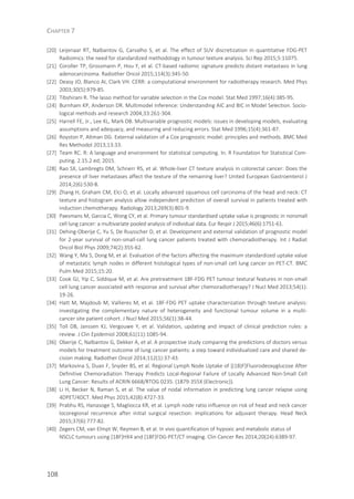 CHAPTER 7
108
[20] Leijenaar RT, Nalbantov G, Carvalho S, et al. The effect of SUV discretization in quantitative FDG-PET
Radiomics: the need for standardized methodology in tumour texture analysis. Sci Rep 2015;5:11075.
[21] Coroller TP, Grossmann P, Hou Y, et al. CT-based radiomic signature predicts distant metastasis in lung
adenocarcinoma. Radiother Oncol 2015;114(3):345-50.
[22] Deasy JO, Blanco AI, Clark VH. CERR: a computational environment for radiotherapy research. Med Phys
2003;30(5):979-85.
[23] Tibshirani R. The lasso method for variable selection in the Cox model. Stat Med 1997;16(4):385-95.
[24] Burnham KP, Anderson DR. Multimodel Inference: Understanding AIC and BIC in Model Selection. Socio-
logical methods and research 2004;33:261-304.
[25] Harrell FE, Jr., Lee KL, Mark DB. Multivariable prognostic models: issues in developing models, evaluating
assumptions and adequacy, and measuring and reducing errors. Stat Med 1996;15(4):361-87.
[26] Royston P, Altman DG. External validation of a Cox prognostic model: principles and methods. BMC Med
Res Methodol 2013;13:33.
[27] Team RC. R: A language and environment for statistical computing. In. R Foundation for Statistical Com-
puting. 2.15.2 ed; 2015.
[28] Rao SX, Lambregts DM, Schnerr RS, et al. Whole-liver CT texture analysis in colorectal cancer: Does the
presence of liver metastases affect the texture of the remaining liver? United European Gastroenterol J
2014;2(6):530-8.
[29] Zhang H, Graham CM, Elci O, et al. Locally advanced squamous cell carcinoma of the head and neck: CT
texture and histogram analysis allow independent prediction of overall survival in patients treated with
induction chemotherapy. Radiology 2013;269(3):801-9.
[30] Paesmans M, Garcia C, Wong CY, et al. Primary tumour standardised uptake value is prognostic in nonsmall
cell lung cancer: a multivariate pooled analysis of individual data. Eur Respir J 2015;46(6):1751-61.
[31] Dehing-Oberije C, Yu S, De Ruysscher D, et al. Development and external validation of prognostic model
for 2-year survival of non-small-cell lung cancer patients treated with chemoradiotherapy. Int J Radiat
Oncol Biol Phys 2009;74(2):355-62.
[32] Wang Y, Ma S, Dong M, et al. Evaluation of the factors affecting the maximum standardized uptake value
of metastatic lymph nodes in different histological types of non-small cell lung cancer on PET-CT. BMC
Pulm Med 2015;15:20.
[33] Cook GJ, Yip C, Siddique M, et al. Are pretreatment 18F-FDG PET tumour textural features in non-small
cell lung cancer associated with response and survival after chemoradiotherapy? J Nucl Med 2013;54(1):
19-26.
[34] Hatt M, Majdoub M, Vallieres M, et al. 18F-FDG PET uptake characterization through texture analysis:
investigating the complementary nature of heterogeneity and functional tumour volume in a multi-
cancer site patient cohort. J Nucl Med 2015;56(1):38-44.
[35] Toll DB, Janssen KJ, Vergouwe Y, et al. Validation, updating and impact of clinical prediction rules: a
review. J Clin Epidemiol 2008;61(11):1085-94.
[36] Oberije C, Nalbantov G, Dekker A, et al. A prospective study comparing the predictions of doctors versus
models for treatment outcome of lung cancer patients: a step toward individualized care and shared de-
cision making. Radiother Oncol 2014;112(1):37-43.
[37] Markovina S, Duan F, Snyder BS, et al. Regional Lymph Node Uptake of [(18)F]Fluorodeoxyglucose After
Definitive Chemoradiation Therapy Predicts Local-Regional Failure of Locally Advanced Non-Small Cell
Lung Cancer: Results of ACRIN 6668/RTOG 0235. (1879-355X (Electronic)).
[38] Li H, Becker N, Raman S, et al. The value of nodal information in predicting lung cancer relapse using
4DPET/4DCT. Med Phys 2015;42(8):4727-33.
[39] Prabhu RS, Hanasoge S, Magliocca KR, et al. Lymph node ratio influence on risk of head and neck cancer
locoregional recurrence after initial surgical resection: implications for adjuvant therapy. Head Neck
2015;37(6):777-82.
[40] Zegers CM, van Elmpt W, Reymen B, et al. In vivo quantification of hypoxic and metabolic status of
NSCLC tumours using [18F]HX4 and [18F]FDG-PET/CT imaging. Clin Cancer Res 2014;20(24):6389-97.
 