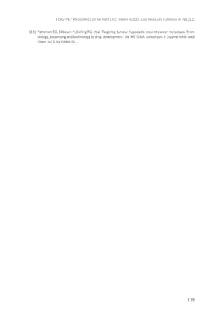 FDG-PET RADIOMICS OF METASTATIC LYMPH NODES AND PRIMARY TUMOUR IN NSCLC
109
[41] Pettersen EO, Ebbesen P, Gieling RG, et al. Targeting tumour hypoxia to prevent cancer metastasis. From
biology, biosensing and technology to drug development: the METOXIA consortium. J Enzyme Inhib Med
Chem 2015;30(5):689-721.
 