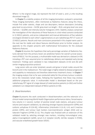 GENERAL INTRODUCTION AND OUTLINE OF THE THESIS
11
Where I is the original image, I(x) represent the SUV of voxel x, and ID is the resulting
discretized image [7].
In Chapter 5 a stability analysis of all the imaging biomarkers analysed is presented.
These imaging biomarkers, often mentioned as Radiomics features along this thesis,
include first order statistic, shape and size descriptors, texture descriptors (including
grey-level co-occurrence – GLCM, grey-level run-length – RLGL and grey-level size zone
matrices – GLSZM) and intensity-volume histograms (IVH). Stability analysis comprised
the investigation of the robustness of these features in a test-retest scenario conducted
in 11 NSCLC patients, and across independent and manual delineations of five radiation
oncologists blinded to each other’s segmentations on pre-radiotherapy PET-CT scans of
23 NSCLC patients. Results and main conclusions presented in this chapter were used in
the next two for stable and robust features identification prior to further analysis. An
appendix to this chapter presents with mathematical formulations for the analysed
Radiomics features.
Chapter 6 resumes the hypothesis that early percentage variation of Radiomics fea-
tures derived from the primary lesion are predictive factors for overall survival assess-
ment of NSCLC. For this purpose, a multivariable model was derived on a dataset (n=54)
including a PET scan acquired prior to radiotherapy delivery and repeated early during
treatment. Findings were validated in two independent datasets (n=32 and 26) with
similar imaging acquisition protocol.
Lung cancer cells can enter lymphatic vessels and grow in lymph nodes around the
bronchi and in the mediastinum. The nodal stage is highly related to disease progression
and capability to metastasize and therefore determines treatment choice. In Chapter 7
the imaging analysis that so far was conducted solely for the primary tumour is extend-
ed to the metastatic lymph nodes, following the hypothesis that these may enclose
additional prognostic value. A multivariable model is developed based on the pre-
radiotherapy PET signal of a large dataset of nodal positive patients (n=262) and further
validated in an independent dataset of NSCLC patients (n=50).
3. Blood-biomarkers
Chapter 8 presents the work conducted in blood-biomarkers and the extension of a
clinical model comprising World Health Organization performance-status, forced expira-
tory volume in 1 second, number of positive lymph node stations, and gross tumour
volume (and sequent validation), by selecting amongst hypoxia [osteopontin (OPN) and
carbonic anhydrase IX (CA-IX)], inflammation [interleukin 6 (IL-6), IL-8, and C-reactive
protein (CRP)], and tumour load markers [carcinoembryonic antigen (CEA) and cy-
tokeratin fragment (CYFRA 21-1)]. This chapter was finalized with an extension of this
validated model by selecting amongst new markers, including immunological ones:
alpha-2-macroglobulin (α2M), serum IL-2 receptor (sIL2R), toll-like receptor 4 (TLR4),
and vascular endothelial growth factor (VEGF).
 