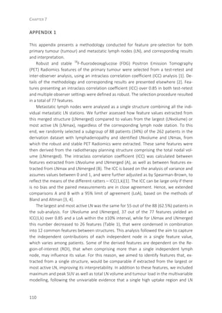 CHAPTER 7
110
APPENDIX 1
This appendix presents a methodology conducted for feature pre-selection for both
primary tumour (tumour) and metastatic lymph nodes (LN), and corresponding results
and interpretation.
Robust and stable 18
F-fluorodeoxyglucose (FDG) Positron Emission Tomography
(PET) Radiomics features of the primary tumour were selected from a test-retest and
inter-observer analysis, using an intraclass correlation coefficient (ICC) analysis [1]. De-
tails of the methodology and corresponding results are presented elsewhere [2]. Fea-
tures presenting an intraclass correlation coefficient (ICC) over 0.85 in both test-retest
and multiple observer settings were defined as robust. The selection procedure resulted
in a total of 77 features.
Metastatic lymph nodes were analysed as a single structure combining all the indi-
vidual metastatic LN stations. We further assessed how feature values extracted from
this merged structure (LNmerged) compared to values from the largest (LNvolume) or
most active LN (LNmax), regardless of the corresponding lymph node station. To this
end, we randomly selected a subgroup of 88 patients (34%) of the 262 patients in the
derivation dataset with lymphadenopathy and identified LNvolume and LNmax, from
which the robust and stable PET Radiomics were extracted. These same features were
then derived from the radiotherapy planning structure comprising the total nodal vol-
ume (LNmerged). The intraclass correlation coefficient (ICC) was calculated between
features extracted from LNvolume and LNmerged (A), as well as between features ex-
tracted from LNmax and LNmerged (B). The ICC is based on the analysis of variance and
assumes values between 0 and 1, and were further adjusted as by Spearman-Brown, to
reflect the means of the different ratters – ICC(1,k)[1]. The ICC can be large only if there
is no bias and the paired measurements are in close agreement. Hence, we extended
comparisons A and B with a 95% limit of agreement (LoA), based on the methods of
Bland and Altman [3, 4].
The largest and most active LN was the same for 55 out of the 88 (62.5%) patients in
the sub-analysis. For LNvolume and LNmerged, 37 out of the 77 features yielded an
ICC(1,k) over 0.85 and a LoA within the ±10% interval, while for LNmax and LNmerged
this number decreased to 26 features (Table 1), that were condensed in combination
into 12 common features between structures. This analysis followed the aim to capture
the independent contributions of each independent node in a single feature value,
which varies among patients. Some of the derived features are dependent on the Re-
gion-of-interest (ROI), that when comprising more than a single independent lymph
node, may influence its value. For this reason, we aimed to identify features that, ex-
tracted from a single structure, would be comparable if extracted from the largest or
most active LN, improving its interpretability. In addition to these features, we included
maximum and peak SUV as well as total LN volume and tumour load in the multivariable
modelling, following the univariable evidence that a single high uptake region and LN
 