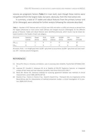 FDG-PET RADIOMICS OF METASTATIC LYMPH NODES AND PRIMARY TUMOUR IN NSCLC
111
volume are prognostic factors (Table 3 in main text), even though these metrics were
not gathered from the largest node, but were, obviously, from the most active one.
In summary, a total of 77 stable and robust features from the primary tumour and
16 for LNmerged, were selected for further analysis following the rationale described.
Table 1 – Number of PET features with an ICC(1,k) over 0.85 and within a ±10% LoA interval as derived from
the largest (LNvolume) or more active node (LNmax) and merged structure (LNmerged), for the different
groups of features. Stable and robust features were identified previously, which results may be shown be-
tween brackets in the header of each sub-category.
Structure Statistics
(13/16)
Shape
(9/13)
RLGL
(8/11)
GLCM
(10/22)
GLSZM
(1/11)
IVH
(36/45)
Total
(77/118)
LNvolume 5 1 6 4 0 21 37
LNmax 8 1 6 7 0 4 26
Acronyms: RLGL – run-length grey level; GLCM – grey level co-occurrence; GLSZM – grey level size zone matri-
ces; IVH – intensity-volume histograms.
REFERENCES
[1] Shrout PE, Fleiss JL. Intraclass correlations: uses in assessing rater reliability. Psychol Bull 1979;86(2):420-
8.
[2] Leijenaar RT, Carvalho S, Velazquez ER, et al. Stability of FDG-PET Radiomics features: an integrated
analysis of test-retest and inter-observer variability. Acta Oncol 2013;52(7):1391-7.
[3] Bland JM, Altman DG. Statistical methods for assessing agreement between two methods of clinical
measurement. Lancet 1986;1(8476):307-10.
[4] Dewitte K Fau - Fierens C, Fierens C Fau - Stockl D, Stockl D Fau - Thienpont LM, et al. Application of the
Bland-Altman plot for interpretation of method-comparison studies: a critical investigation of its prac-
tice. (0009-9147 (Print)).
 