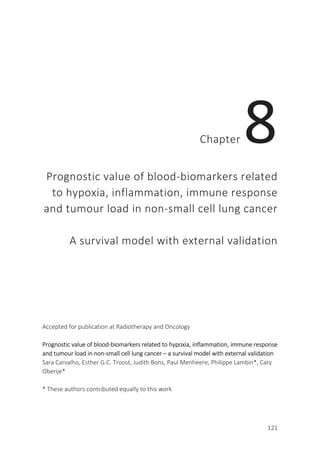 121
Chapter 8
Prognostic value of blood-biomarkers related
to hypoxia, inflammation, immune response
and tumour load in non-small cell lung cancer
A survival model with external validation
Accepted for publication at Radiotherapy and Oncology
Prognostic value of blood-biomarkers related to hypoxia, inflammation, immune response
and tumour load in non-small cell lung cancer – a survival model with external validation
Sara Carvalho, Esther G.C. Troost, Judith Bons, Paul Menheere, Philippe Lambin*, Cary
Oberije*
* These authors contributed equally to this work
 