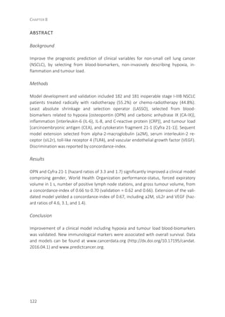 CHAPTER 8
122
ABSTRACT
Background
Improve the prognostic prediction of clinical variables for non-small cell lung cancer
(NSCLC), by selecting from blood-biomarkers, non-invasively describing hypoxia, in-
flammation and tumour load.
Methods
Model development and validation included 182 and 181 inoperable stage I-IIIB NSCLC
patients treated radically with radiotherapy (55.2%) or chemo-radiotherapy (44.8%).
Least absolute shrinkage and selection operator (LASSO), selected from blood-
biomarkers related to hypoxia [osteopontin (OPN) and carbonic anhydrase IX (CA-IX)],
inflammation [interleukin-6 (IL-6), IL-8, and C-reactive protein (CRP)], and tumour load
[carcinoembryonic antigen (CEA), and cytokeratin fragment 21-1 (Cyfra 21-1)]. Sequent
model extension selected from alpha-2-macroglobulin (a2M), serum interleukin-2 re-
ceptor (sIL2r), toll-like receptor 4 (TLR4), and vascular endothelial growth factor (VEGF).
Discrimination was reported by concordance-index.
Results
OPN and Cyfra 21-1 (hazard ratios of 3.3 and 1.7) significantly improved a clinical model
comprising gender, World Health Organization performance-status, forced expiratory
volume in 1 s, number of positive lymph node stations, and gross tumour volume, from
a concordance-index of 0.66 to 0.70 (validation = 0.62 and 0.66). Extension of the vali-
dated model yielded a concordance-index of 0.67, including a2M, sIL2r and VEGF (haz-
ard ratios of 4.6, 3.1, and 1.4).
Conclusion
Improvement of a clinical model including hypoxia and tumour load blood-biomarkers
was validated. New immunological markers were associated with overall survival. Data
and models can be found at www.cancerdata.org (http://dx.doi.org/10.17195/candat.
2016.04.1) and www.predictcancer.org.
 