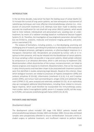 PROGNOSTIC VALUE OF BLOOD-BIOMARKERS IN NSCLC
123
INTRODUCTION
In the last three decades, lung cancer has been the leading cause of cancer deaths [1].
To increase the survival of lung cancer patients, we have witnessed an improvement of
radiotherapy techniques and more effective (chemo)radiotherapy schemes (i.e., intro-
duction of concurrent treatment) [2-4]. Attempts have been made to develop more
accurate risk stratification for non-small cell lung cancer (NSCLC) patients, which would
lead to more tailored, individualised and personalised care, avoiding over or under-
treatment, by means of a radiation oncology based on multifactorial Decision Support
Systems [5, 6]. Therefore, the investigation of new prognostic parameters derived from,
but not limited to, anatomic, molecular and functional imaging, genomics, and prote-
omics is warranted [7-9].
The analysis of biomarkers, including proteins, is a fast-developing, promising and
challenging area of research, permitting the prediction or description of the evolution of
normal biological processes, pathogenic processes, or pharmacological responses to a
therapeutic intervention [10]. Oncoproteins are produced by tumour cells or in re-
sponse to their presence, and may be released into the bloodstream of cancer patients.
As tissue sampling is often not possible in lung cancer patients, blood sample collection
by venipuncture is an attractive alternative, which is safe and easy to implement [10].
Blood-biomarkers reflect dissimilarities of the tumour microenvironment, are linked to
disease prognosis and response to treatment. Blood-biomarkers, that can be measured
in daily clinical practice and have been shown to be associated with treatment outcome
were first identified in studies comprising large datasets. Based on this criterion, those
which biological functions are related to processes of hypoxia [osteopontin (OPN) and
carbonic anhydrase IX (CA-IX)]; inflammation [interleukin 6 (IL-6), IL-8, and C-reactive
protein (CRP)], and tumour load [carcinoembryonic antigen (CEA) and cytokeratin frag-
ment (CYFRA 21-1)], were analysed and externally validated [11-25]. As an exploratory
step we investigated additional blood-biomarkers, including those related to immuno-
logical response, which could therefore be incorporated into immunotherapy assess-
ment studies: alpha-2-macroglobulin (α2M), serum IL-2 receptor (sIL2R), toll-like recep-
tor 4 (TLR4), and vascular endothelial growth factor (VEGF) [14, 26-35].
PATIENTS AND METHODS
Development dataset
The development cohort included 195 stage I-IIIb NSCLC patients treated with
(chemo)radiotherapy between October 2003 and October 2008. Clinical data and blood
samples were prospectively collected to ensure standardisation. Exclusion criteria in-
cluded surgery or palliative treatment, and insufficient material to perform blood
 
