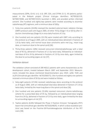 CHAPTER 8
124
measurements (OPN, CA-IX, IL-6, IL-8, CRP, CEA, and CYFRA 21-1). All patients partici-
pated in the Biobank project (Clinical trials.gov identifiers: NCT00181519,
NCT00573040, and NCT00572325) launched in 2003, and provided written informed
consent. One hundred and eighty-two patients were treated according to dissimilar
radiotherapy (RT) regimens, with a minimum dose of 50Gy:
1. Forty-nine patients (26.8%) received the standard external beam radiation therapy
(EBRT) protocol used until August 2005, of either 70 Gy (Stage I–II) or 60 Gy after in-
duction chemotherapy (Stage III) in once-daily fractions of 2 Gy.
2. One hundred and one patients (55.2%) were treated with EBRT only according to
the protocol as of August 2005, with an individualised dose delivered in fractions of
1.8 Gy twice daily, until normal tissue dose constraints were met (e.g., mean lung
dose, or maximum dose to the spinal cord) [36].
3. Thirty-three patients (18%) received concurrent (chemo)radiotherapy with a total
dose of 45 Gy, delivered in fractions of 1.5 Gy twice daily, followed by an individual-
ised dose of 8 to 24 Gy delivered in fractions of 2.0 Gy once daily, again limited by
the dose to surrounding organs at risk [37].
Validation dataset
The validation cohort consisted of 200 NSCLC patients with same characteristics as the
development cohort, treated between March 2007 and September 2013. Measure-
ments included the above mentioned blood-biomarkers plus VEGF, α2M, TLR4 and
sIL2R (Clinicaltrials.gov identifier: NCT01936571). One hundred and eighty-one patients
received a minimum dose of 50 Gy and were treated as follows:
1. Sixty-eight patients (37.6%) received radiotherapy alone according to the protocol
as of August 2005, with an individualised total dose delivered in fractions of 1.8 Gy
twice daily, limited by the mean lung dose or the spinal cord dose [36].
2. One hundred and one patients (55.8%) received concurrent chemo-radiotherapy
scheme for a prescribed dose of 45 Gy, followed by an individualised dose ranging
from 8 to 24 Gy, delivered in fractions of 2.0 Gy once daily, again limited by the dose
to surrounding organs at risk [37].
3. Twelve patients (6.6%) followed the Phase II Positron Emission Tomography (PET)
boost trial (clinicaltrals.gov identifier NCT01024829), in which a dose escalation pro-
tocol was based on the Fluorine-18-Fluorodeoxyglucose distribution of the PET
scans [38].
 