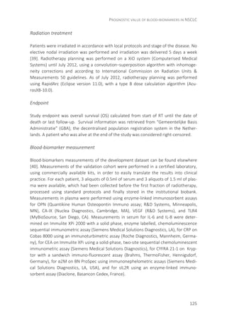PROGNOSTIC VALUE OF BLOOD-BIOMARKERS IN NSCLC
125
Radiation treatment
Patients were irradiated in accordance with local protocols and stage of the disease. No
elective nodal irradiation was performed and irradiation was delivered 5 days a week
[39]. Radiotherapy planning was performed on a XiO system (Computerised Medical
Systems) until July 2012, using a convolution–superposition algorithm with inhomoge-
neity corrections and according to International Commission on Radiation Units &
Measurements 50 guidelines. As of July 2012, radiotherapy planning was performed
using RapidArc (Eclipse version 11.0), with a type B dose calculation algorithm (Acu-
rosXB-10.0).
Endpoint
Study endpoint was overall survival (OS) calculated from start of RT until the date of
death or last follow-up. Survival information was retrieved from “Gemeentelijke Basis
Administratie” (GBA), the decentralised population registration system in the Nether-
lands. A patient who was alive at the end of the study was considered right-censored.
Blood-biomarker measurement
Blood-biomarkers measurements of the development dataset can be found elsewhere
[40]. Measurements of the validation cohort were performed in a certified laboratory,
using commercially available kits, in order to easily translate the results into clinical
practice. For each patient, 3 aliquots of 0.5ml of serum and 3 aliquots of 1.5 ml of plas-
ma were available, which had been collected before the first fraction of radiotherapy,
processed using standard protocols and finally stored in the institutional biobank.
Measurements in plasma were performed using enzyme-linked immunosorbent assays
for OPN (Quantikine Human Osteopontin Immuno assay; R&D Systems, Minneapolis,
MN), CA-IX (Nuclea Diagnostics, Cambridge, MA), VEGF (R&D Systems), and TLR4
(MyBioSource, San Diego, CA). Measurements in serum for IL-6 and IL-8 were deter-
mined on Immulite XPi 2000 with a solid phase, enzyme labelled, chemoluminescence
sequential immunometric assay (Siemens Medical Solutions Diagnostics, LA), for CRP on
Cobas 8000 using an immunoturbimetric assay (Roche Diagnostics, Mannheim, Germa-
ny), for CEA on Immulite XPi using a solid-phase, two-site sequential chemoluminescent
immunometric assay (Siemens Medical Solutions Diagnostics), for CYFRA 21-1 on Kryp-
tor with a sandwich immuno-fluorescent assay (Brahms, ThermoFisher, Hennigsdorf,
Germany), for α2M on BN ProSpec using immunonephelometric assays (Siemens Medi-
cal Solutions Diagnostics, LA, USA), and for sIL2R using an enzyme-linked immuno-
sorbent assay (Diaclone, Basancon Cedex, France).
 