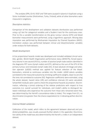 CHAPTER 8
126
The analytes OPN, CA-IX, VEGF and TLR4 were assayed in plasma in duplicate using a
Victor multilabel counter (Perkinelmer, Turku, Finland), while all other biomarkers were
measured in singletons.
Descriptive statistics
Comparison of the development and validation datasets distributions was performed
using a χ2 test for categorical variables and a Student t-test for the continuous ones.
Prior to this a variable transformation on the gross tumour volume (GTV) and blood
biomarker measurements were performed, using a logarithmic approach. Missing data
imputation was performed by Multivariate Imputation by Chained Equations (MICE).
Correlation analysis was performed between clinical and blood-biomarker variables
under analysis for both datasets.
Model development
A Cox proportional hazards model was developed and included validated clinical varia-
bles: gender, World Health Organization performance status (WHO-PS), forced expira-
tory volume in one second (FEV1s), number of positive lymph node stations identified in
the diagnostic PET scans (lymph nodes) and GTV, defined as the sum of the GTV of the
primary tumour and metastatic lymph nodes [41]. A least absolute shrinkage and selec-
tion operator (LASSO) method was applied for feature selection of the blood-
biomarkers, entered as continuous variables into the model. LASSO selects variables
correlated to the measured outcome by shrinking coefficients weights, down to zero for
the ones not correlated to outcome [42]. Regression coefficients were estimated, using
the whole dataset, hazard ratios (HR) and confidence intervals (CI) were calculated.
Schoenfeld residuals were used to check the proportional hazards assumption. Discrim-
ination, reflecting a correct ordering of the relative predictions with respect to true
outcomes (i.e. overall survival) for individuals, and model’s ability to distinguish be-
tween individuals who experience the outcome from those who remained event free,
was determined by the Harrell’s concordance-index (c-index). This ranges from 0.5, no
discrimination (no greater than the chance expectation) to 1 indicating perfect discrimi-
nation.
External Model validation
Calibration of the model, which refers to the agreement between observed and pre-
dicted probabilities, was visually assessed (further details in the appendix). Discrimina-
tion ability of the model was also determined by the Harrell’s c-index in an independent
dataset.
 