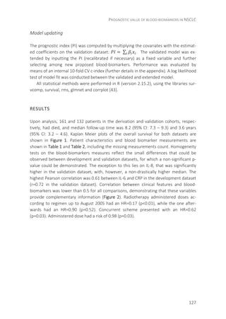 PROGNOSTIC VALUE OF BLOOD-BIOMARKERS IN NSCLC
127
Model updating
The prognostic index (PI) was computed by multiplying the covariates with the estimat-
ed coefficients on the validation dataset: =	∑ . The validated model was ex-
tended by inputting the PI (recalibrated if necessary) as a fixed variable and further
selecting among new proposed blood-biomarkers. Performance was evaluated by
means of an internal 10-fold CV c-index (further details in the appendix). A log likelihood
test of model fit was conducted between the validated and extended model.
All statistical methods were performed in R (version 2.15.2), using the libraries sur-
vcomp, survival, rms, glmnet and corrplot [43].
RESULTS
Upon analysis, 161 and 132 patients in the derivation and validation cohorts, respec-
tively, had died, and median follow-up time was 8.2 (95% CI: 7.3 – 9.3) and 3.6 years
(95% CI: 3.2 – 4.6). Kaplan Meier plots of the overall survival for both datasets are
shown in Figure 1. Patient characteristics and blood biomarker measurements are
shown in Table 1 and Table 2, including the missing measurements count. Homogeneity
tests on the blood-biomarkers measures reflect the small differences that could be
observed between development and validation datasets, for which a non-significant p-
value could be demonstrated. The exception to this lies on IL-8, that was significantly
higher in the validation dataset, with, however, a non-drastically higher median. The
highest Pearson correlation was 0.61 between IL-6 and CRP in the development dataset
(r=0.72 in the validation dataset). Correlation between clinical features and blood-
biomarkers was lower than 0.5 for all comparisons, demonstrating that these variables
provide complementary information (Figure 2). Radiotherapy administered doses ac-
cording to regimen up to August 2005 had an HR=0.17 (p<0.01), while the one after-
wards had an HR=0.90 (p=0.52). Concurrent scheme presented with an HR=0.62
(p=0.03). Administered dose had a risk of 0.98 (p=0.03).
 