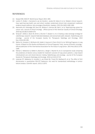 GENERAL INTRODUCTION AND OUTLINE OF THE THESIS
13
REFERENCES
[1] Stewart BW, Wild CP. World Cancer Report 2014. IARC.
[2] Lambin P, Zindler J, Vanneste B, van de Voorde L, Jacobs M, Eekers D, et al. Modern clinical research:
How rapid learning health care and cohort multiple randomised clinical trials complement traditional
evidence based medicine. Acta oncologica (Stockholm, Sweden). 2015 Oct;54(9):1289-1300.
[3] Abernethy AP, Etheredge LM, Ganz PA, Wallace P, German RR, Neti C, et al. Rapid-learning system for
cancer care. Journal of clinical oncology : official journal of the American Society of Clinical Oncology.
2010 Sep 20;28(27):4268-4274.
[4] Skripcak T, Belka C, Bosch W, Brink C, Brunner T, Budach V, et al. Creating a data exchange strategy for
radiotherapy research: towards federated databases and anonymised public datasets. Radiotherapy and
oncology : journal of the European Society for Therapeutic Radiology and Oncology. 2014
Dec;113(3):303-309.
[5] Mahar AL, Compton C, McShane LM, Halabi S, Asamura H, Rami-Porta R, et al. Refining Prognosis in Lung
Cancer: A Report on the Quality and Relevance of Clinical Prognostic Tools. Journal of thoracic oncology :
official publication of the International Association for the Study of Lung Cancer. 2015 Nov;10(11):1576-
1589.
[6] Oberije C, Nalbantov G, Dekker A, Boersma L, Borger J, Reymen B, et al. A prospective study comparing
the predictions of doctors versus models for treatment outcome of lung cancer patients: a step toward
individualized care and shared decision making. Radiotherapy and oncology : journal of the European
Society for Therapeutic Radiology and Oncology. 2014 Jul;112(1):37-43.
[7] Leijenaar RT, Nalbantov G, Carvalho S, van Elmpt WJ, Troost EG, Boellaard R, et al. The effect of SUV
discretization in quantitative FDG-PET Radiomics: the need for standardized methodology in tumour
texture analysis. Scientific reports. 2015;5:11075.
 