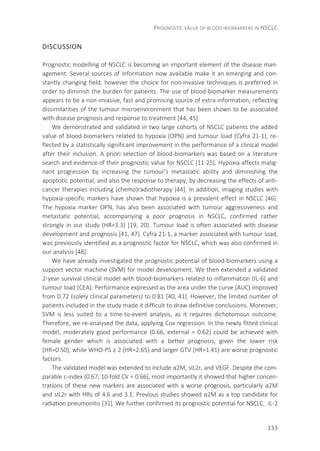 PROGNOSTIC VALUE OF BLOOD-BIOMARKERS IN NSCLC
133
DISCUSSION
Prognostic modelling of NSCLC is becoming an important element of the disease man-
agement. Several sources of information now available make it an emerging and con-
stantly changing field, however the choice for non-invasive techniques is preferred in
order to diminish the burden for patients. The use of blood-biomarker measurements
appears to be a non-invasive, fast and promising source of extra information, reflecting
dissimilarities of the tumour microenvironment that has been shown to be associated
with disease prognosis and response to treatment [44, 45].
We demonstrated and validated in two large cohorts of NSCLC patients the added
value of blood-biomarkers related to hypoxia (OPN) and tumour load (Cyfra 21-1), re-
flected by a statistically significant improvement in the performance of a clinical model
after their inclusion. A priori selection of blood-biomarkers was based on a literature
search and evidence of their prognostic value for NSCLC [11-25]. Hypoxia affects malig-
nant progression by increasing the tumour’s metastatic ability and diminishing the
apoptotic potential, and also the response to therapy, by decreasing the effects of anti-
cancer therapies including (chemo)radiotherapy [44]. In addition, imaging studies with
hypoxia-specific markers have shown that hypoxia is a prevalent effect in NSCLC [46].
The hypoxia marker OPN, has also been associated with tumour aggressiveness and
metastatic potential, accompanying a poor prognosis in NSCLC, confirmed rather
strongly in our study (HR=3.3) [19, 20]. Tumour load is often associated with disease
development and prognosis [41, 47]. Cyfra 21-1, a marker associated with tumour load,
was previously identified as a prognostic factor for NSCLC, which was also confirmed in
our analysis [48].
We have already investigated the prognostic potential of blood-biomarkers using a
support vector machine (SVM) for model development. We then extended a validated
2-year survival clinical model with blood-biomarkers related to inflammation (IL-6) and
tumour load (CEA). Performance expressed as the area under the curve (AUC) improved
from 0.72 (solely clinical parameters) to 0.81 [40, 41]. However, the limited number of
patients included in the study made it difficult to draw definitive conclusions. Moreover,
SVM is less suited to a time-to-event analysis, as it requires dichotomous outcome.
Therefore, we re-analysed the data, applying Cox regression. In the newly fitted clinical
model, moderately good performance (0.66, external = 0.62) could be achieved with
female gender which is associated with a better prognosis, given the lower risk
(HR=0.50), while WHO-PS ≥ 2 (HR=2.65) and larger GTV (HR=1.41) are worse prognostic
factors.
The validated model was extended to include α2M, sIL2r, and VEGF. Despite the com-
parable c-index (0.67; 10-fold CV = 0.66), most importantly it showed that higher concen-
trations of these new markers are associated with a worse prognosis, particularly α2M
and sIL2r with HRs of 4.6 and 3.1. Previous studies showed α2M as a top candidate for
radiation pneumonitis [31]. We further confirmed its prognostic potential for NSCLC. IL-2
 